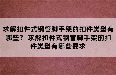 求解扣件式钢管脚手架的扣件类型有哪些？ 求解扣件式钢管脚手架的扣件类型有哪些要求